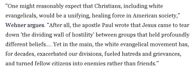 "One might reasonably expect that Christians, including white evangelicals, would be a unifying, healing force in American society," Wehner argues. "After all, the apostle Paul wrote that Jesus came to tear down 'the dividing wall of hostility' between groups that held profoundly different beliefs…. Yet in the main, the white evangelical movement has, for decades, exacerbated our divisions, fueled hatreds and grievances, and turned fellow citizens into enemies rather than friends."
