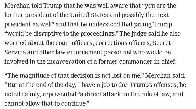 Merchan told Trump that he was well aware that “you are the former president of the United States and possibly the next president as well” and that he understood that jailing Trump “would be disruptive to the proceedings.” The judge said he also worried about the court officers, corrections officers, Secret Service and other law enforcement personnel who would be involved in the incarceration of a former commander in chief.

“The magnitude of that decision is not lost on me,” Merchan said. “But…