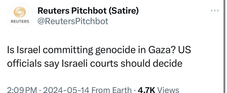 REUTERS
Reuters Pitchbot (Satire)
@ReutersPitchbot
Is Israel committing genocide in Gaza? US
officials say Israeli courts should decide
.09PM. 2024-05-14 From Farth . 4.7K Views