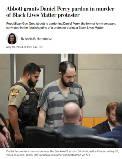 News headline and photo with caption.

Headline: Abbott grants Daniel Perry pardon in murder of Black Lives Matter protester

Republican Gov. Greg Abbott is pardoning Daniel Perry, the former Army sergeant convicted in the fatal shooting of a protester during a Black Lives Matter.

By Arelis R. Hernández
May 16, 2024 at 4:22 p.m. EDT

Photo with caption: 
Daniel Perry enters the courtroom at the Blackwell-Thurman Criminal Justice Center on May 10, 2023, in Austin, Texas. (Jay Janner/Austin American-Statesman via AP)