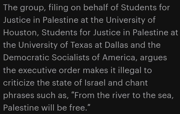 The group, filing on behalf of Students for Justice in Palestine at the University of Houston, Students for Justice in Palestine at the University of Texas at Dallas and the Democratic Socialists of America, argues the executive order makes it illegal to criticize the state of Israel and chant phrases such as, “From the river to the sea, Palestine will be free.” 