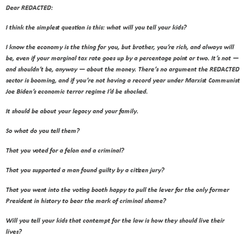Text of a letter from Rick Wilson to a Republican friend about voting for Trump in 2024:  

Dear REDACTED:

I think the simplest question is this: what will you tell your kids?

I know the economy is the thing for you, but brother, you’re rich, and always will be, even if your marginal tax rate goes up by a percentage point or two. It’s not — and shouldn’t be, anyway — about the money. There’s no argument the REDACTED sector is booming, and if you’re not having a record year under Marxist Commu…