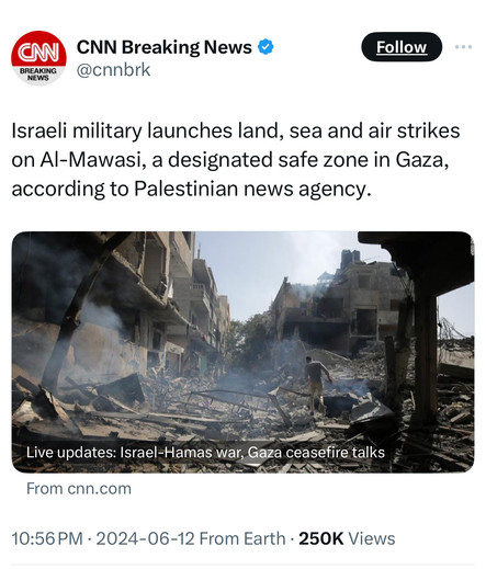 BREAKING
NEWS
CNN Breaking News &
@cnnbrk
Follow
Israeli military launches land, sea and air strikes
on Al-Mawasi, a designated safe zone in Gaza,
according to Palestinian news agency.
Live updates: Israel-Hamas war, Gaza ceasefire talks
From cnn.com
10:56 PM • 2024-06-12 From Earth • 250K Views