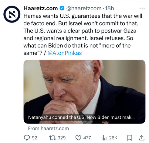 N
Haaretz.com @@haaretzcom •18h
Hamas wants U.S. guarantees that the war will
de facto end. But Israel won't commit to that.
The U.S. wants a clear path to postwar Gaza
and regional realignment. Israel refuses. So
what can Biden do that is not 