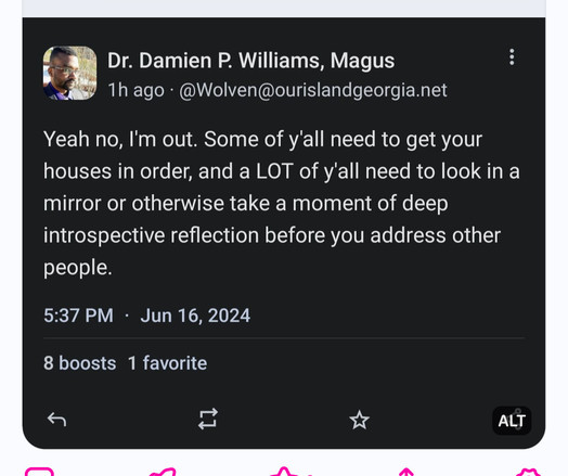Dr. Damien P. Williams, Magus
1h ago • @Wolven@ourislandgeorgia.net
Yeah no, I'm out. Some of y'all need to get your
houses in order, and a LOT of y'all need to look in a
mirror or otherwise take a moment of deep
introspective reflection before you address other
people.
5:37 PM • Jun 16, 2024
8 boosts 1 favorite
ALT