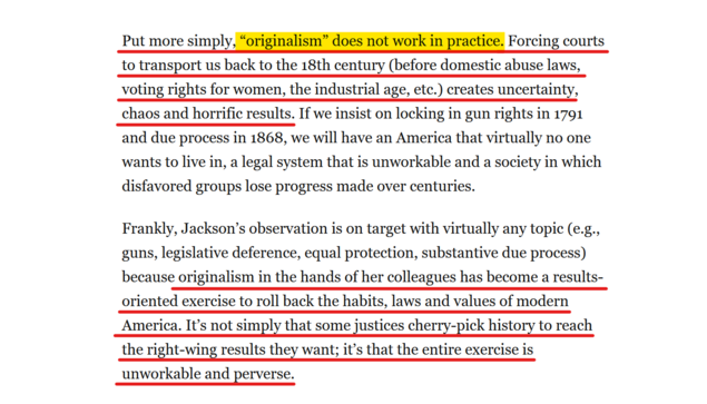 Text from article:
Put more simply, “originalism” does not work in practice. Forcing courts to transport us back to the 18th century (before domestic abuse laws, voting rights for women, the industrial age, etc.) creates uncertainty, chaos and horrific results. If we insist on locking in gun rights in 1791 and due process in 1868, we will have an America that virtually no one wants to live in, a legal system that is unworkable and a society in which disfavored groups lose progress made over centuries.

Frankly, Jackson’s observation is on target with virtually any topic (e.g., guns, legislative deference, equal protection, substantive due process) because originalism in the hands of her colleagues has become a results-oriented exercise to roll back the habits, laws and values of modern America. It’s not simply that some justices cherry-pick history to reach the right-wing results they want; it’s that the entire exercise is unworkable and perverse.
