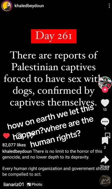 khaledbeydoun
Day 261
There are reports of
Palestinian captives
forced to have sex witk
dogs, confirmed by
captives themselves.
how on earth we let this
13
happen?where are the
82,077 likes
human rights?
2
khaledbeydoun There is no limit to the horror of this
genocide, and no lower depth to its depravity.
Every human right organization and government shshire
be compelled to act.
lianariz01
• Photo