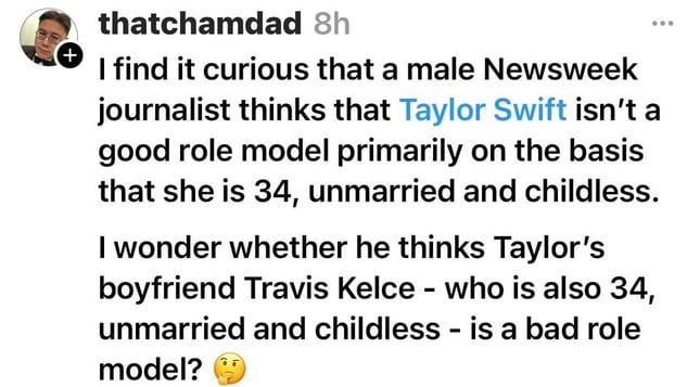 Q thatchamdad

| find it curious that a male Newsweek journalist thinks that Taylor Swift isn't a good role model primarily on the basis that she is 34, unmarried and childless. | wonder whether he thinks Taylor's boyfriend Travis Kelce - who is also 34, unmarried and childless - is a bad role model?  