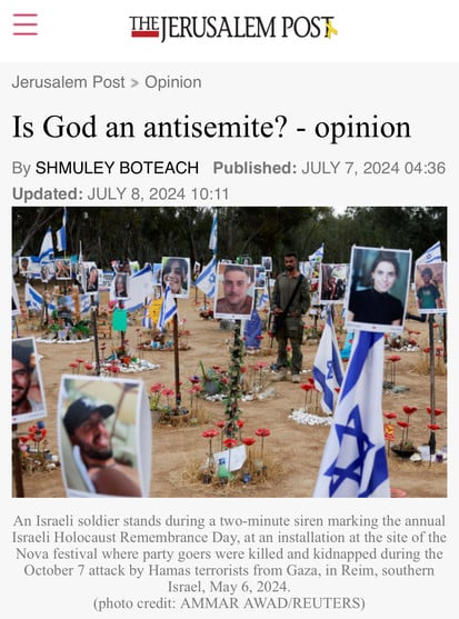 THE JERUSALEM POST
Jerusalem Post > Opinion
Is God an antisemite? - opinion
By SHMULEY BOTEACH Published: JULY 7, 2024 04:36
Updated: JULY 8, 2024 10:11
An Israeli soldier stands during a two-minute siren marking the annual
Israeli Holocaust Remembrance Day, at an installation at the site of the
Nova festival where party goers were killed and kidnapped during the
October 7 attack by Hamas terrorists from Gaza, in Reim, southern
Israel, May 6, 2024.
(photo credit: AMMAR AWAD/REUTERS)