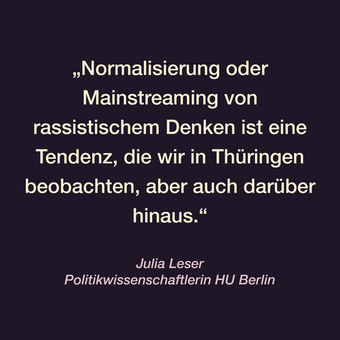 Zitatkachel:
„Normalisierung oder Mainstreaming von rassistischem Denken ist eine Tendenz, die wir in Thüringen beobachten, aber auch darüber hinaus.“
Julia, Leser
Politikwissenschaftlerin  HU Berlin