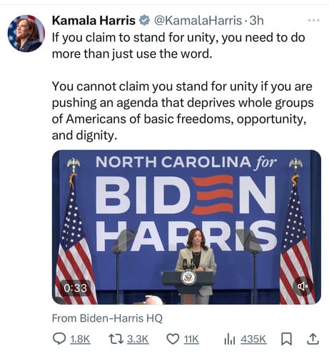 Kamala Harris # @KamalaHarris • 3h
If you claim to stand for unity, you need to do
more than just use the word.
You cannot claim you stand for unity if you are
pushing an agenda that deprives whole groups
of Americans of basic freedoms, opportunity,
and dignity.
NORTH CAROLINA for
BIDEN
HARRIS
0:33
From Biden-Harris HQ
1.8K
17 3.3K
11K
435K