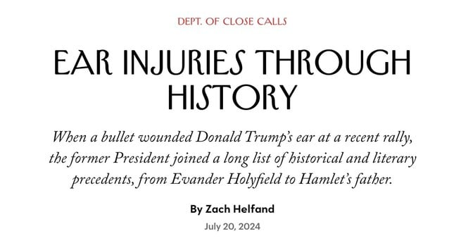 A New Yorker headline: DEPT. OF CLOSE CALLS
EAR INJURIES THROUGH HISTORY
When a bullet wounded Donald Trump's ear at a recent rally, the former President joined a long list of historical and literary precedents, from Evander Holyfield to Hamlet's father.
By Zach Helfand July 20, 2024
