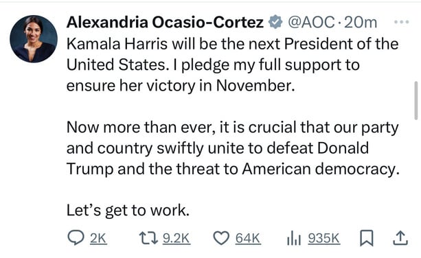 Alexandria Ocasio-Cortez # @AOC•20m
Kamala Harris will be the next President of the
United States. I pledge my full support to
ensure her victory in November.
Now more than ever, it is crucial that our party
and country swiftly unite to defeat Donald
Trump and the threat to American democracy.
Let's get to work.
@2к 179.2K O 64K Ill 935K