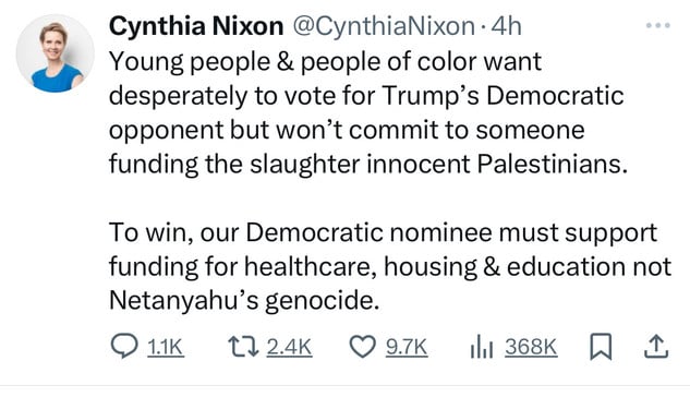 Cynthia Nixon @CynthiaNixon •4h
Young people & people of color want
desperately to vote for Trump's Democratic
opponent but won't commit to someone
funding the slaughter innocent Palestinians.
To win, our Democratic nominee must support
funding for healthcare, housing & education not
Netanyahu's genocide.
@ 1.1K