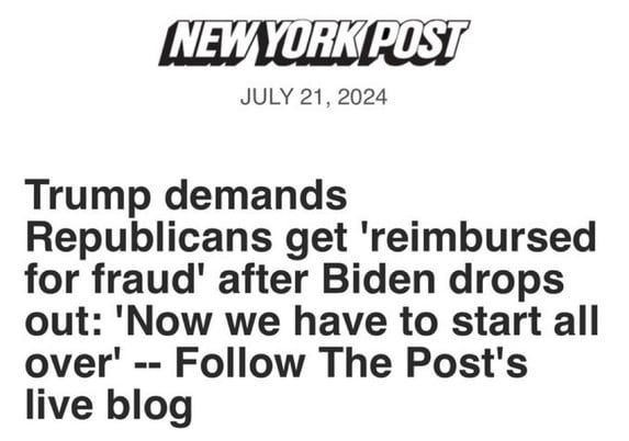 NEW YORK POST
JULY 21, 2024
Trump demands
Republicans get 'reimbursed
for fraud' after Biden drops
out: 'Now we have to start all
over' -- Follow The Post's
live blog