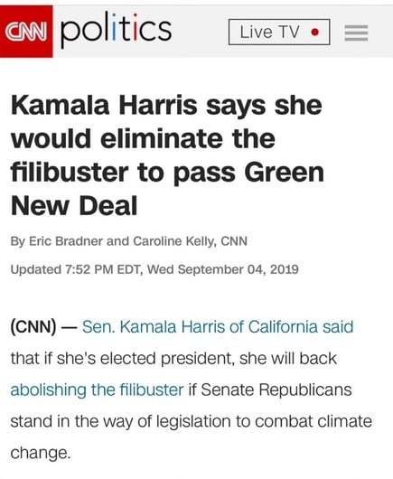 politics
Live TV
Kamala Harris says she
would eliminate the
filibuster to pass Green
New Deal
By Eric Bradner and Caroline Kelly, CNN
Updated 7:52 PM EDT, Wed September 04, 2019
(CNN) - Sen. Kamala Harris of California said
that if she's elected president, she will back
abolishing the filibuster if Senate Republicans
stand in the way of legislation to combat climate
change.
