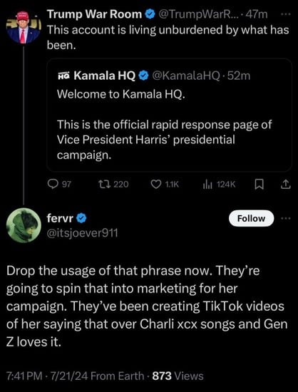 Trump War Room &
@TrumpWarR... • 47m
This account is living unburdened by what has
been.
на Kamala HQ
Welcome to Kamala HQ.
@KamalaHQ • 52m
This is the official rapid response page of
Vice President Harris' presidential
campaign.
97
17 220
1.1K
Ill 124K
fervr
@itsjoever911
Follow
Drop the usage of that phrase now. They're
going to spin that into marketing for her
campaign. They've been creating TikTok videos
of her saying that over Charli xx songs and Gen
Z loves it.
7:41 PM • 7/21/24 From Earth • 873 Views