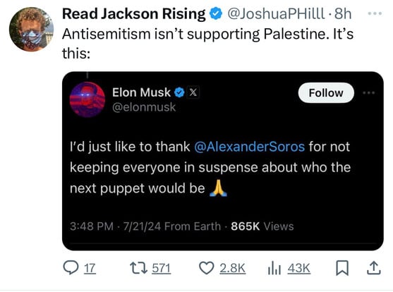Read Jackson Rising @@JoshuaPHilll 8h
Antisemitism isn't supporting Palestine. It's
this:
Elon Musk • X
@elonmusk
Follow
I'd just like to thank @AlexanderSoros for not
keeping everyone in suspense about who the
next puppet would be
3:48 PM • 7/21/24 From Earth • 865K Views
@17 17 571 @ 2.8K
Ill 43K