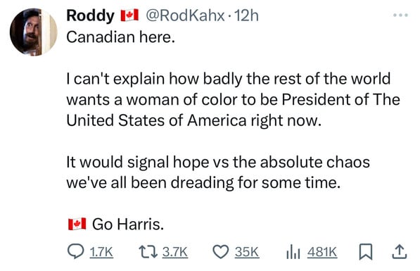 Roddy I*l @RodKahx• 12h
Canadian here.
I can't explain how badly the rest of the world
wants a woman of color to be President of The
United States of America right now.
It would signal hope vs the absolute chaos
we've all been dreading for some time.
Go Harris.
@ 17K 173.7K 0 35K Ill 481K W I