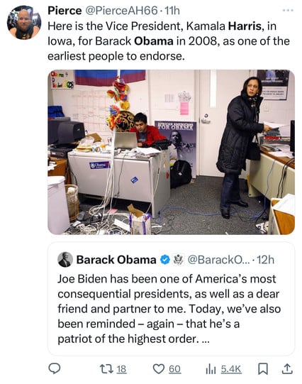 Pierce @PierceAH66 • 11h
Here is the Vice President, Kamala Harris, in
lowa, for Barack Obama in 2008, as one of the
earliest people to endorse.
• na +
MOVEMENT FOR CHANGE
CUS FOR BARACK OBAMA
FOR OWNCE
Obama
Barack Obama & 2 @BarackO.. • 12h
Joe Biden has been one of America's most
consequential presidents, as well as a dear
friend and partner to me. Today, we've also
been reminded - again - that he's a
patriot of the highest order....
17 18 0 60
In 54K! 1