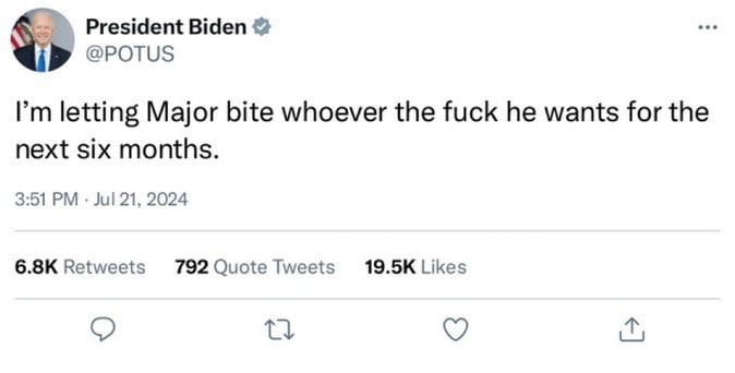 President Biden &
@POTUS
I'm letting Major bite whoever the fuck he wants for the
next six months.
3:51 PM • Jul 21, 2024
6.8K Retweets 792 Quote Tweets 19.5K Likes
17