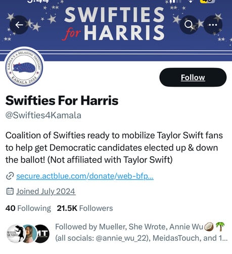 V.T
SWIFTIES
for HARRIS
KAMALA
2024
Follow
Swifties For Harris
@Swifties4Kamala
Coalition of Swifties ready to mobilize Taylor Swift fans
to help get Democratic candidates elected up & down
the ballot! (Not affiliated with Taylor Swift)
• secure.actblue.com/donate/web-bfp...
# Joined July 2024
40 Following 21.5K Followers
MUELLER.
SHE WROI
Followed by Mueller, She Wrote, Annie Wu
(all socials: @annie_wu_22), MeidasTouch, and 1...