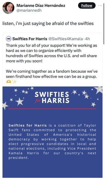 Marianne Díaz Hernández
@mariannedh
Follow
listen, i'm just saying be afraid of the swifties
) Swifties For Harris @Swifties4Kamala •4h
Thank you for all of your support! We're working as
hard as we can to organize efficiently with
hundreds of Swifties across the U.S. and will share
more with you soon!
We're coming together as a fandom because we've
seen firsthand how effective we can be as a group.
SWIFTIES
for HARRIS
Swifties for Harris is a coalition of Taylor
Swift fans committed to protecting the
United States of America's
historical
democracy by working together to help
elect progressive candidates in local and
national elections, including Vice President
Kamala Harris for our country's next
president.