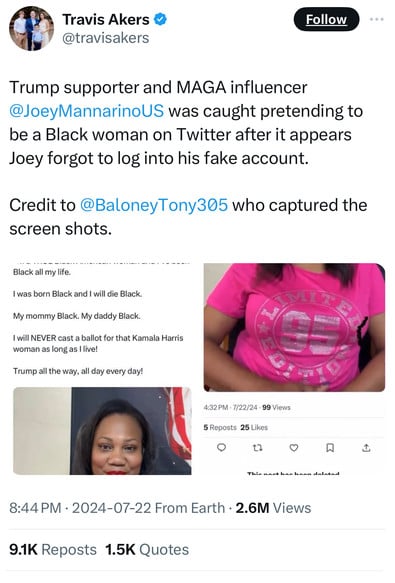 Travis Akers &
@travisakers
Follow
• ••
Trump supporter and MAGA influencer
@JoeyMannarinoUS was caught pretending to
be a Black woman on Twitter after it appears
Joey forgot to log into his fake account.
Credit to @BaloneyTony305 who captured the
screen shots.
Black all my life.
I was born Black and I will die Black.
My mommy Black. My daddy Black.
I will NEVER cast a ballot for that Kamala Harris
woman as long as live!
Trump all the way, all day every day!
4:32 PM • 7/22/24 • 99 Views
5 Reposts 25 Likes
17
8:44 PM • 2024-07-22 From Earth • 2.6M Views
9.1K Reposts 1.5K Quotes