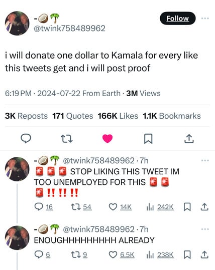 -
@twink758489962
Follow
i will donate one dollar to Kamala for every like
this tweets get and i will post proof
6:19 PM • 2024-07-22 From Earth • 3M Views
3K Reposts 171 Quotes 166K Likes 1.1K Bookmarks
@twink758489962 • 7h
STOP LIKING THIS TWEET IM
TOO UNEMPLOYED FOR THIS
* !!!!!!
@ 16 t754
-
@twink758489962 •7h
ENOUGHHHHHHHHH ALREADY
179
• 6.5K Ill 238K