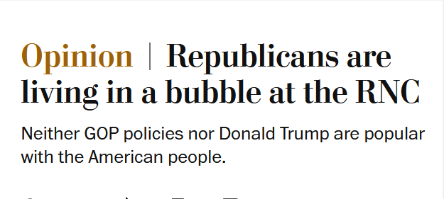 News headline:
Opinion
Republicans are living in a bubble at the RNC

Neither GOP policies nor Donald Trump are popular with the American people. 