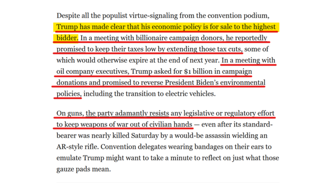 Text from article:
Despite all the populist virtue-signaling from the convention podium, Trump has made clear that his economic policy is for sale to the highest bidder. In a meeting with billionaire campaign donors, he reportedly promised to keep their taxes low by extending those tax cuts, some of which would otherwise expire at the end of next year. In a meeting with oil company executives, Trump asked for $1 billion in campaign donations and promised to reverse President Biden’s environmental policies, including the transition to electric vehicles.

On guns, the party adamantly resists any legislative or regulatory effort to keep weapons of war out of civilian hands — even after its standard-bearer was nearly killed Saturday by a would-be assassin wielding an AR-style rifle. Convention delegates wearing bandages on their ears to emulate Trump might want to take a minute to reflect on just what those gauze pads mean.