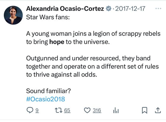 Alexandria Ocasio-Cortez &• 2017-12-17 ...
Star Wars fans:
A young woman joins a legion of scrappy rebels
to bring hope to the universe.
Outgunned and under resourced, they band
together and operate on a different set of rules
to thrive against all odds.
Sound familiar?
#Ocasio2018
© 316
0917650316l L