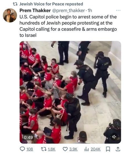 12 Jewish Voice for Peace reposted
Prem Thakker @prem_thakker •1h
U.S. Capitol police begin to arrest some of the
hundreds of Jewish people protesting at the
Capitol calling for a ceasefire & arms embargo
to Israel
0:49
108
171.8K
• 3.9K
1ll 204K-