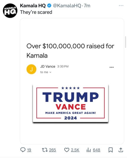KAMALA
Kamala HQ « @KamalaHQ•7m.
They're scared
Over $100,000,000 raised for
Kamala
JD Vance 3:30 PM
to me v
* *
TRUMP
VANCE
MAKE AMERICA GREAT AGAIN!
2024
@ 19.
7 265
2.5K
Ill 648