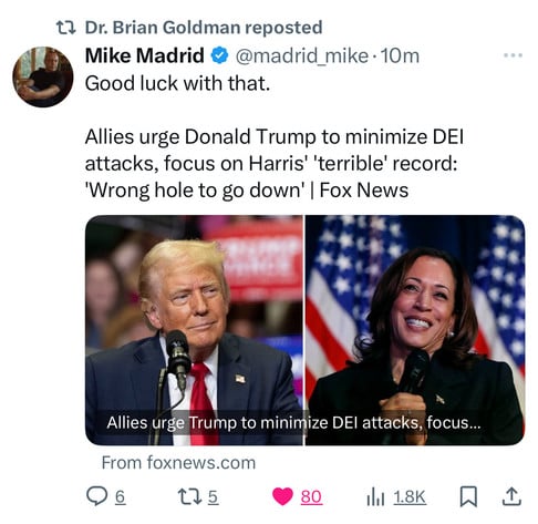 t? Dr. Brian Goldman reposted
Mike Madrid @@madrid_mike 10m
Good luck with that.
Allies urge Donald Trump to minimize DEI
attacks, focus on Harris' 'terrible' record:
'Wrong hole to go down' | Fox News
Allies urge Trump to minimize DEl attacks, focus...
From foxnews.com
175
80
1.8K