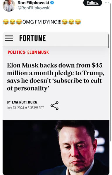 Ron Filipkowski &
@RonFilipkowski
OMG I'M DYING!!!
Follow
FORTUNE
POLITICS• ELON MUSK
Elon Musk backs down from $45
million a month pledge to Trump,
says he doesn't 'subscribe to cult
of personality®
BY EVA ROYTBURG
July 23, 2024 at 5:35 PM EDT