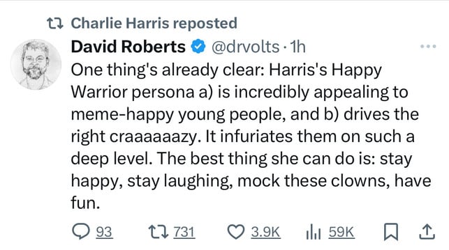 1? Charlie Harris reposted
David Roberts & @drvolts • 1h
One thing's already clear: Harris's Happy
Warrior persona a) is incredibly appealing to
meme-happy young people, and b) drives the
right craaaaaazy. It infuriates them on such a
deep level. The best thing she can do is: stay
happy, stay laughing, mock these clowns, have
fun.
17731 0 3.9K 1l1 59K WI