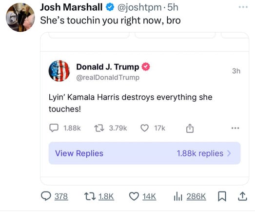 Josh Marshall & @joshtpm • 5h
She's touchin you right now, bro
Donald J. Trump
@realDonald Trump
Lyin' Kamala Harris destroys everything she
touches!
1.88k 17 3.79k O 17k
3h
View Replies
1.88k replies >
ill 286K W