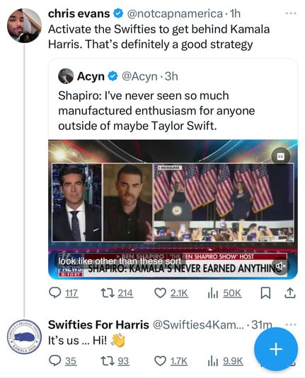 chris evans @ @notcapnamerica •1h
Activate the Swifties to get behind Kamala
Harris. That's definitely a good strategy
• Acyn @ @Acyn • 3h
Shapiro: I've never seen so much
manufactured enthusiasm for anyone
outside of maybe Taylor Swift.
CC
• MILWAUKEE
TAMALA 202%
look like other than these sorf BEN SHAPIRO SHOW HOST
NEWS
8:10 ET
SHAPIRO: KAMALA'S NEVER EARNED ANYTHING*
@ 117
17 214
9 2.1K
Ill 50K
Swifties For Harris @Swifties4Kam... •31m
It's us ... Hi!
+
@35
1793
O 1.7K
14l 9.9K