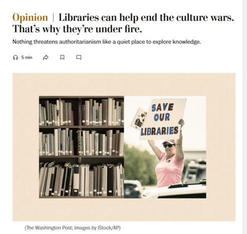 News headline and photo with caption.

Headline: Opinion
Libraries can help end the culture wars. That’s why they’re under fire.

Nothing threatens authoritarianism like a quiet place to explore knowledge.

Photo: A composite image with books in a bookshelf on the left and a woman holding a sign that reads, 