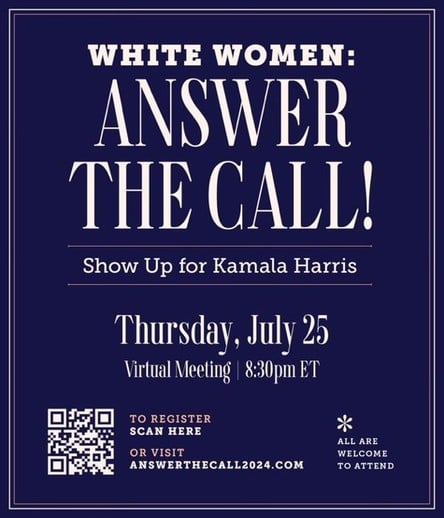 WHITE WOMEN:
ANSWER
THE CALL!
Show Up for Kamala Harris
Thursday, July 25
Virtual Meeting | 8:30pm ET
TO REGISTER
SCAN HERE
*
ALL ARE
OR VISIT
WELCOME
ANSWERTHECALL2024.COM
TO ATTEND