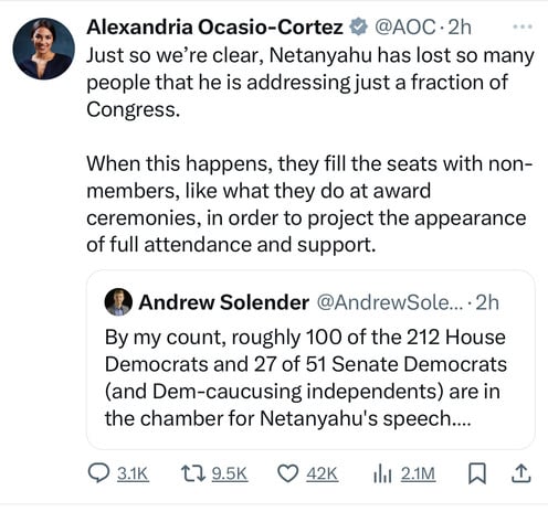 Alexandria Ocasio-Cortez # @AOC•2h
Just so we're clear, Netanyahu has lost so many
people that he is addressing just a fraction of
Congress.
When this happens, they fill the seats with non-
members, like what they do at award
ceremonies, in order to project the appearance
of full attendance and support.
• Andrew Solender @AndrewSole...•2h
By my count, roughly 100 of the 212 House
Democrats and 27 of 51 Senate Democrats
(and Dem-caucusing independents) are in
the chamber for Netanyahu's speech....
931K 179.5K 0 42K 11 21М W L
