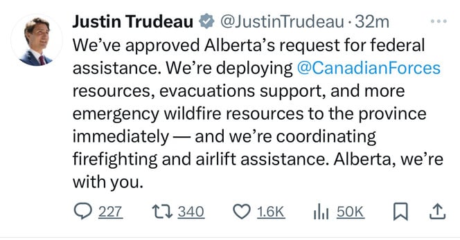 Justin Trudeau # @JustinTrudeau -32m
We've approved Alberta's request for federal
assistance. We're deploying@CanadianForces
resources, evacuations support, and more
emergency wildfire resources to the province
immediately — and we're coordinating
firefighting and airlift assistance. Alberta, we're
with you.
0227 17340