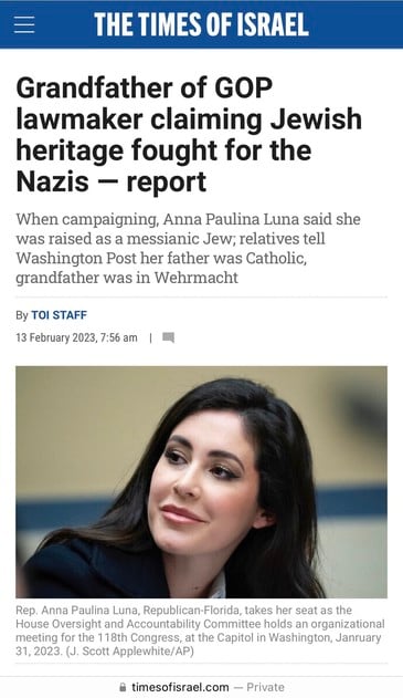 THE TIMES OF ISRAEL
Grandfather of GOP
lawmaker claiming Jewish
heritage fought for the
Nazis - report
When campaigning, Anna Paulina Luna said she
was raised as a messianic Jew; relatives tell
Washington Post her father was Catholic,
grandfather was in Wehrmacht
By TOI STAFF
13 February 2023, 7:56 am |
Rep. Anna Paulina Luna, Republican-Florida, takes her seat as the
House Oversight and Accountability Committee holds an organizational
meeting for the 118th Congress, at the Capitol in Washington, January
31, 2023. (J. Scott Applewhite/AP)
• timesofisrael.com — Private