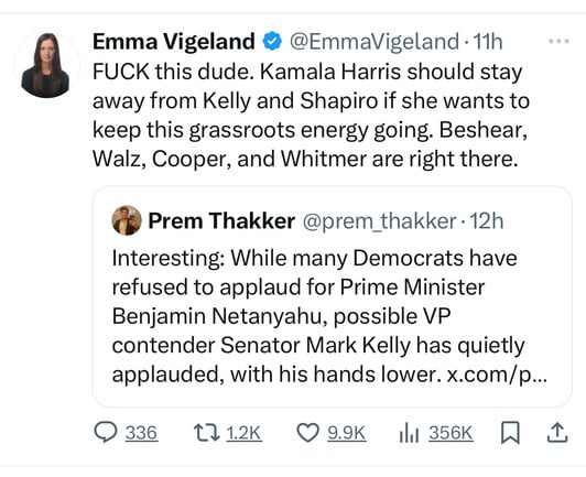 Emma Vigeland @ @EmmaVigeland • 11h
FUCK this dude. Kamala Harris should stay
away from Kelly and Shapiro if she wants to
keep this grassroots energy going. Beshear,
Walz, Cooper, and Whitmer are right there.
Prem Thakker @prem_thakker 12h
Interesting: While many Democrats have
refused to applaud for Prime Minister
Benjamin Netanyahu, possible VP
contender Senator Mark Kelly has quietly
applauded, with his hands lower. x.com/p...
0336 1712К О 9.9K I1 356K 1