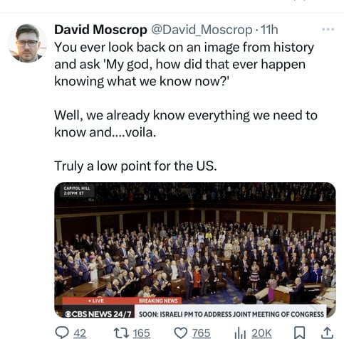 David Moscrop @David_Moscrop • 11h
You ever look back on an image from history
and ask 'My god, how did that ever happen
knowing what we know now?'
Well, we already know everything we need to
know and....voila.
Truly a low point for the US.
CAPITOL HILL
2:07PM ET
• LIVE
OCBS NEWS 24/7
BREAKING NEWS
SOON: ISRAELI PM TO ADDRESS JOINT MEETING OF CONGRESS
42
17 165
765
20K