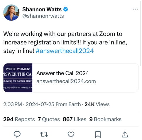 Shannon Watts &
@shannonrwatts
We're working with our partners at Zoom to
increase registration limits!!! If you are in line,
stay in line! #answerthecal|2024
WHITE WOMEN:
NSWER THE CAI
Show up for Kamala Harri
day, July 25 | Virtual Meeting | 8:30
Answer the Call 2024
answerthecall2024.com
2:03 PM • 2024-07-25 From Earth • 24K Views
294 Reposts 7 Quotes 867 Likes 9 Bookmarks
