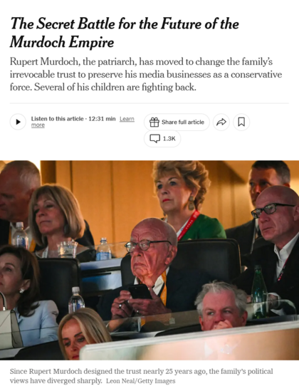 News headline and photo with caption.

Headline: The Secret Battle for the Future of the Murdoch Empire

Rupert Murdoch, the patriarch, has moved to change the family’s irrevocable trust to preserve his media businesses as a conservative force. Several of his children are fighting back.

Photo: Rupert Murdoch is shown seated among several people, a cellphone in his hand.

Caption: Since Rupert Murdoch designed the trust nearly 25 years ago, the family’s political views have diverged sharply. Credit...Leon Neal/Getty Images