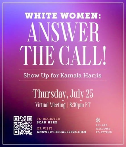 WHITE WOMEN:
ANSWER
THE CALL!
Show Up for Kamala Harris
Thursday, July 25
Virtual Meeting | 8:30pm ET
TO REGISTER
SCAN HERE
OR VISIT
ANSWERTHECALL2024.COM
ALL ARE
WELCOME
TO ATTEND