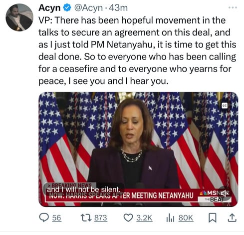 Acyn@@Acyn.43m
VP: There has been hopeful movement in the
talks to secure an agreement on this deal, and
as I just told PM Netanyahu, it is time to get this
deal done. So to everyone who has been calling
for a ceasefire and to everyone who yearns for
peace, I see you and I hear you.
CC
A
and I will not be silent.
NOW: HARRIS SPEAKS AFTER MEETING NETANYAHU
56
< > 873
3.2K
80K
THE BEAT